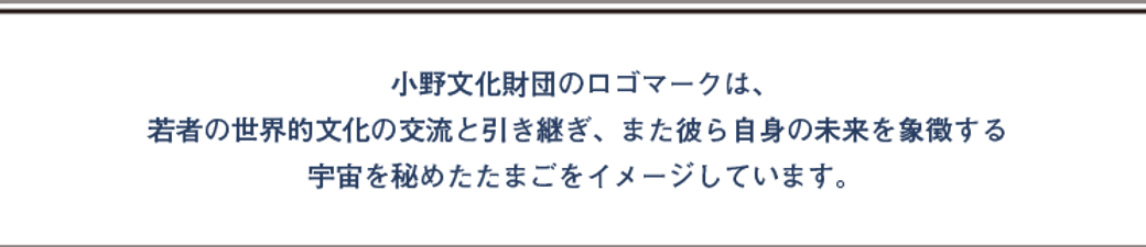 小野文化財団のロゴマークは、若者の世界的文化の交流と引き継ぎ、また彼ら自身の未来を象徴する宇宙を秘めたたまごをイメージしています。